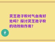 灵芝孢子粉对气血有好处吗？探讨灵芝孢子粉的功效和作用？