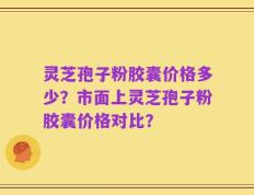 灵芝孢子粉胶囊价格多少？市面上灵芝孢子粉胶囊价格对比？