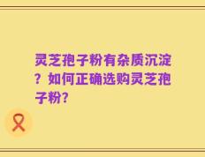 灵芝孢子粉有杂质沉淀？如何正确选购灵芝孢子粉？