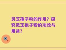 灵芝孢子粉的作用？探究灵芝孢子粉的功效与用途？