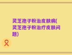 灵芝孢子粉治皮肤病(灵芝孢子粉治疗皮肤问题)