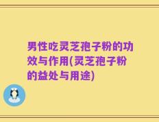 男性吃灵芝孢子粉的功效与作用(灵芝孢子粉的益处与用途)