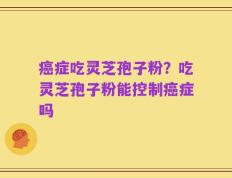 癌症吃灵芝孢子粉？吃灵芝孢子粉能控制癌症吗