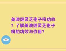 美澳健灵芝孢子粉功效？了解美澳健灵芝孢子粉的功效与作用？