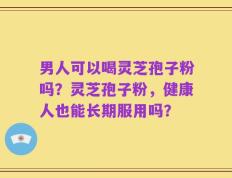 男人可以喝灵芝孢子粉吗？灵芝孢子粉，健康人也能长期服用吗？
