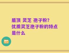 盾顶 灵芝 孢子粉？优质灵芝孢子粉的特点是什么