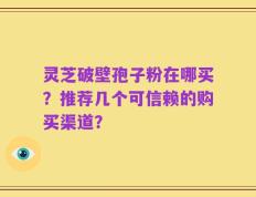 灵芝破壁孢子粉在哪买？推荐几个可信赖的购买渠道？