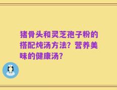 猪骨头和灵芝孢子粉的搭配炖汤方法？营养美味的健康汤？