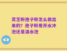 灵芝粉孢子粉怎么做出来的？孢子粉用开水冲泡还是温水泡