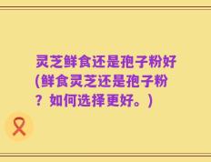灵芝鲜食还是孢子粉好(鲜食灵芝还是孢子粉？如何选择更好。)