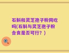 石斛和灵芝孢子粉同吃吗(石斛与灵芝孢子粉合食是否可行？)