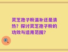 灵芝孢子粉温补还是清热？探讨灵芝孢子粉的功效与适用范围？