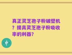 真正灵芝孢子粉破壁机？提高灵芝孢子粉吸收率的利器？