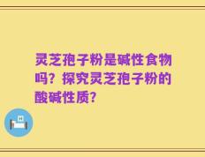 灵芝孢子粉是碱性食物吗？探究灵芝孢子粉的酸碱性质？