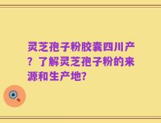 灵芝孢子粉胶囊四川产？了解灵芝孢子粉的来源和生产地？