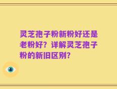 灵芝孢子粉新粉好还是老粉好？详解灵芝孢子粉的新旧区别？