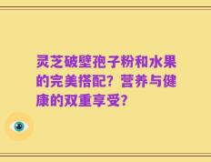 灵芝破壁孢子粉和水果的完美搭配？营养与健康的双重享受？