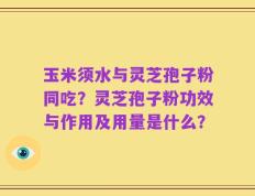 玉米须水与灵芝孢子粉同吃？灵芝孢子粉功效与作用及用量是什么？