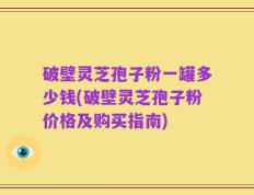 破壁灵芝孢子粉一罐多少钱(破壁灵芝孢子粉价格及购买指南)
