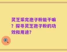 灵芝采完孢子粉能干嘛？探寻灵芝孢子粉的功效和用途？