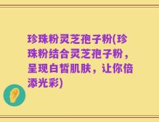 珍珠粉灵芝孢子粉(珍珠粉结合灵芝孢子粉，呈现白皙肌肤，让你倍添光彩)