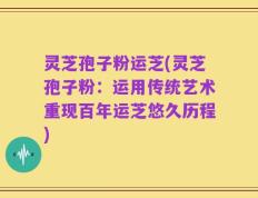 灵芝孢子粉运芝(灵芝孢子粉：运用传统艺术重现百年运芝悠久历程)