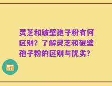 灵芝和破壁孢子粉有何区别？了解灵芝和破壁孢子粉的区别与优劣？