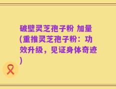 破壁灵芝孢子粉 加量(重推灵芝孢子粉：功效升级，见证身体奇迹)