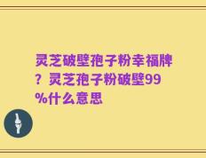 灵芝破壁孢子粉幸福牌？灵芝孢子粉破壁99%什么意思