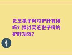 灵芝孢子粉对护肝有用吗？探讨灵芝孢子粉的护肝功效？