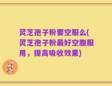 灵芝孢子粉要空服么(灵芝孢子粉最好空腹服用，提高吸收效果)