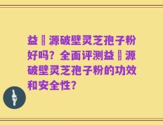 益璟源破壁灵芝孢子粉好吗？全面评测益璟源破壁灵芝孢子粉的功效和安全性？