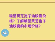 破壁灵芝孢子油胶囊价格？了解破壁灵芝孢子油胶囊的市场价格？