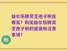 益尔乐牌灵芝孢子粉在哪买？购买益尔乐牌灵芝孢子粉的渠道和注意事项？