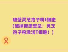 破壁灵芝孢子粉t细胞(破掉健康壁垒：灵芝孢子粉激活T细胞！)