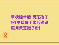 甲状腺术后 灵芝孢子粉(甲状腺手术后建议服用灵芝孢子粉)