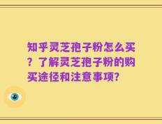 知乎灵芝孢子粉怎么买？了解灵芝孢子粉的购买途径和注意事项？