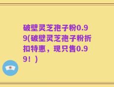 破壁灵芝孢子粉0.99(破壁灵芝孢子粉折扣特惠，现只售0.99！)