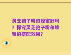 灵芝孢子粉泡蜂蜜好吗？探究灵芝孢子粉和蜂蜜的搭配效果？
