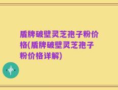 盾牌破壁灵芝孢子粉价格(盾牌破壁灵芝孢子粉价格详解)