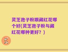 灵芝孢子粉跟藏红花哪个好(灵芝孢子粉与藏红花哪种更好？)