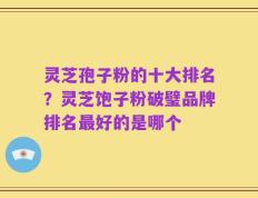 灵芝孢子粉的十大排名？灵芝饱子粉破璧品牌排名最好的是哪个