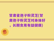 甘肃省孢子粉灵芝(甘肃孢子粉灵芝对身体好，长期食用有益健康)
