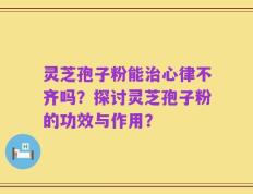 灵芝孢子粉能治心律不齐吗？探讨灵芝孢子粉的功效与作用？