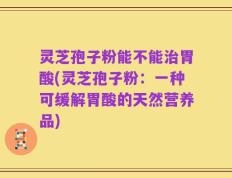 灵芝孢子粉能不能治胃酸(灵芝孢子粉：一种可缓解胃酸的天然营养品)