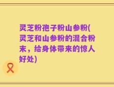 灵芝粉孢子粉山参粉(灵芝和山参粉的混合粉末，给身体带来的惊人好处)