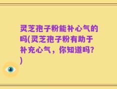 灵芝孢子粉能补心气的吗(灵芝孢子粉有助于补充心气，你知道吗？)