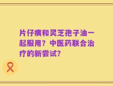 片仔癀和灵芝孢子油一起服用？中医药联合治疗的新尝试？