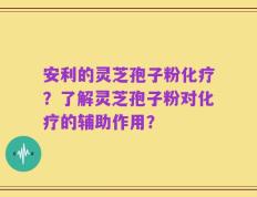 安利的灵芝孢子粉化疗？了解灵芝孢子粉对化疗的辅助作用？