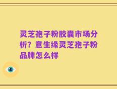 灵芝孢子粉胶囊市场分析？意生缘灵芝孢子粉品牌怎么样